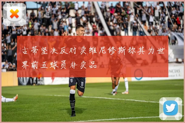 古蒂坚决反对卖维尼修斯称其为世界前五球员非卖品