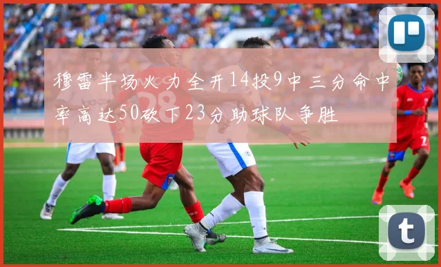 穆雷半场火力全开14投9中三分命中率高达50砍下23分助球队争胜