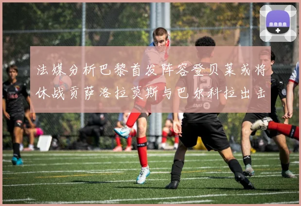 法媒分析巴黎首发阵容登贝莱或将休战贡萨洛拉莫斯与巴尔科拉出击