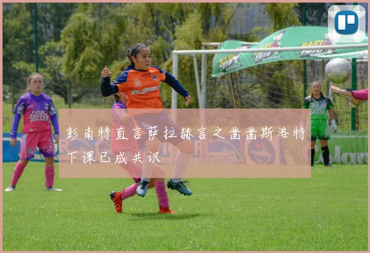 彭南特直言萨拉赫言之凿凿斯洛特下课已成共识