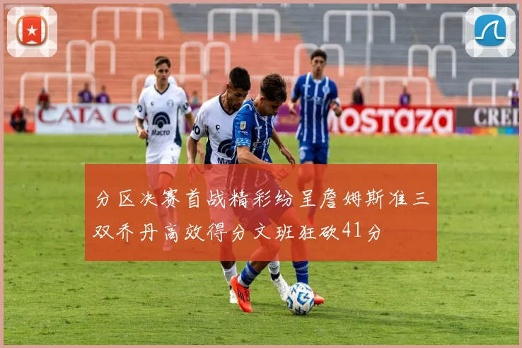 分区决赛首战精彩纷呈詹姆斯准三双乔丹高效得分文班狂砍41分