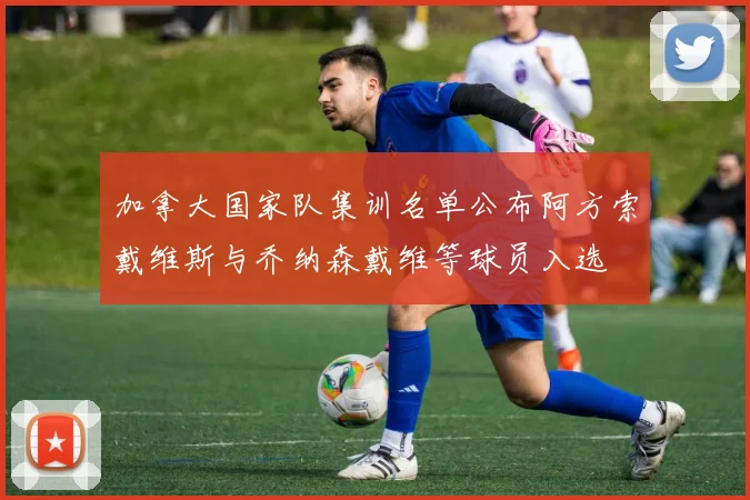 加拿大国家队集训名单公布阿方索戴维斯与乔纳森戴维等球员入选