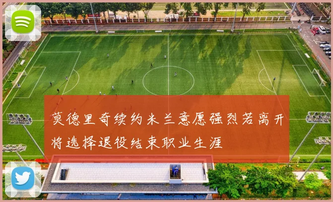莫德里奇续约米兰意愿强烈若离开将选择退役结束职业生涯