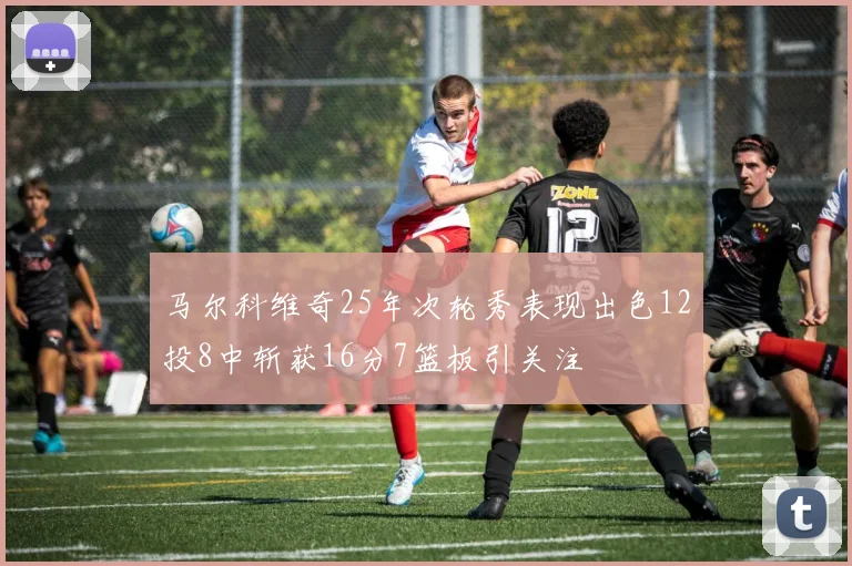 马尔科维奇25年次轮秀表现出色12投8中斩获16分7篮板引关注