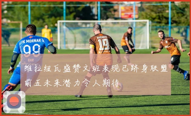 维拉纽瓦盛赞文班表现已跻身联盟前五未来潜力令人期待