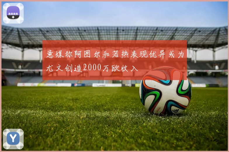 意媒称阿图尔和若热表现优异或为尤文创造2000万欧收入