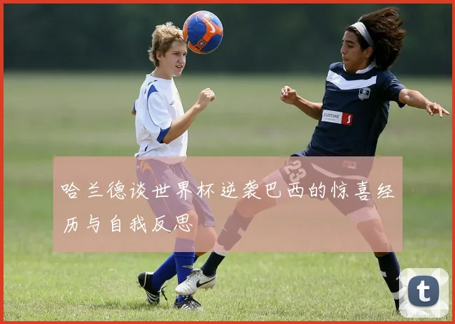 哈兰德谈世界杯逆袭巴西的惊喜经历与自我反思