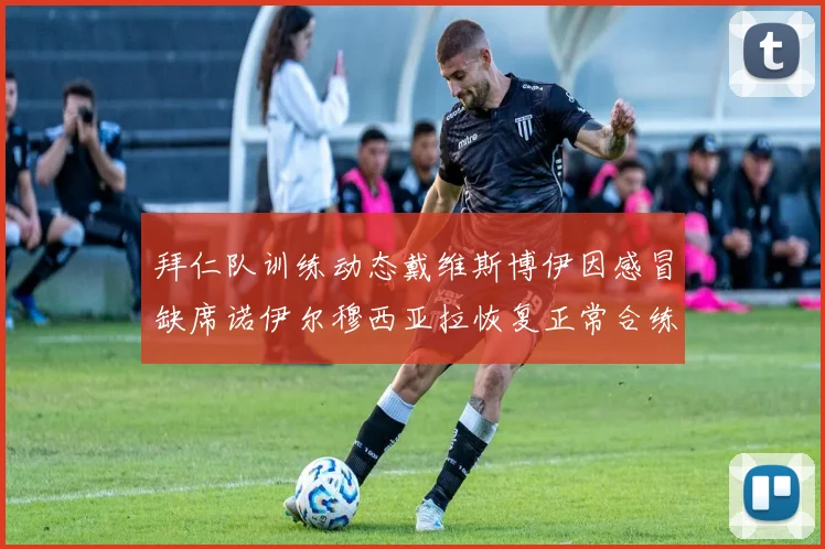拜仁队训练动态戴维斯博伊因感冒缺席诺伊尔穆西亚拉恢复正常合练