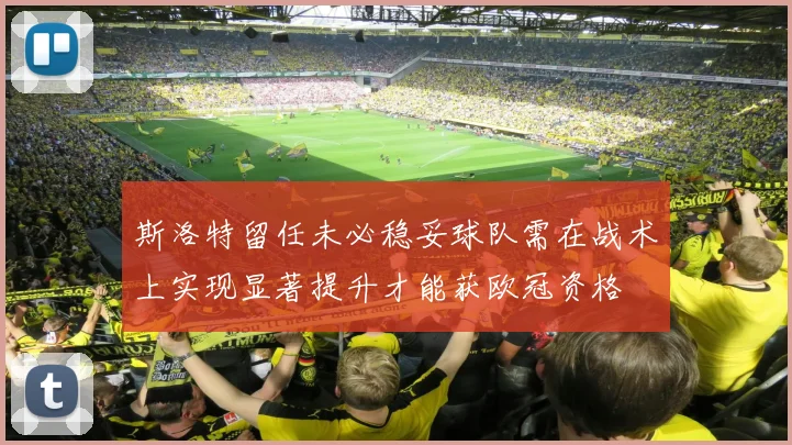 斯洛特留任未必稳妥球队需在战术上实现显著提升才能获欧冠资格