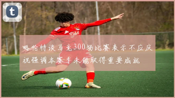 略伦特谈马竞300场比赛表示不应庆祝强调本赛季未能取得重要成就